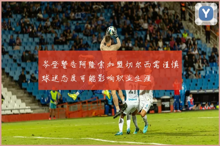 岑登警告阿隆索加盟切尔西需谨慎球迷态度可能影响职业生涯