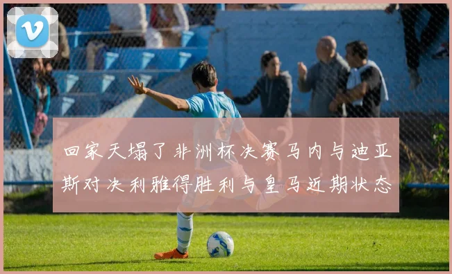 回家天塌了非洲杯决赛马内与迪亚斯对决利雅得胜利与皇马近期状态堪忧