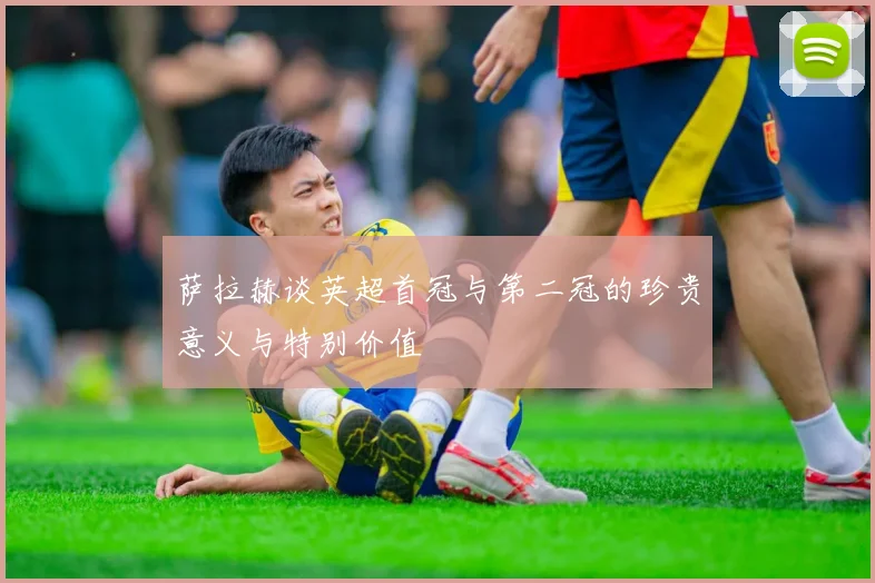 萨拉赫谈英超首冠与第二冠的珍贵意义与特别价值