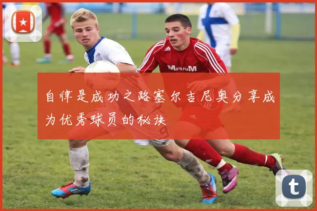 自律是成功之路塞尔吉尼奥分享成为优秀球员的秘诀