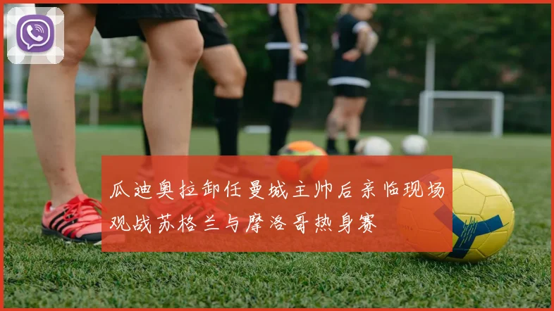 瓜迪奥拉卸任曼城主帅后亲临现场观战苏格兰与摩洛哥热身赛