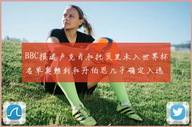 BBC报道卢克肖和托莫里未入世界杯名单奥赖利和丹伯恩几乎确定入选