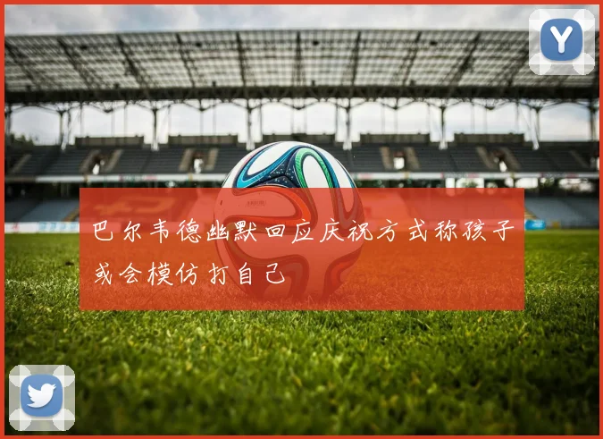 巴尔韦德幽默回应庆祝方式称孩子或会模仿打自己