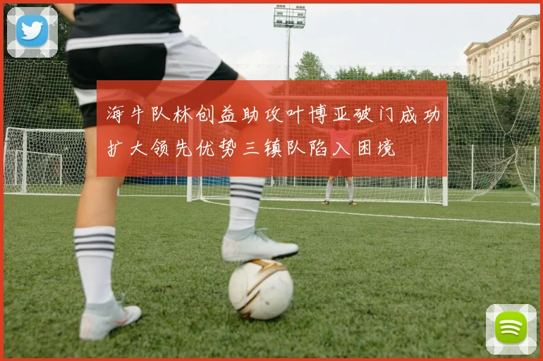 海牛队林创益助攻叶博亚破门成功扩大领先优势三镇队陷入困境