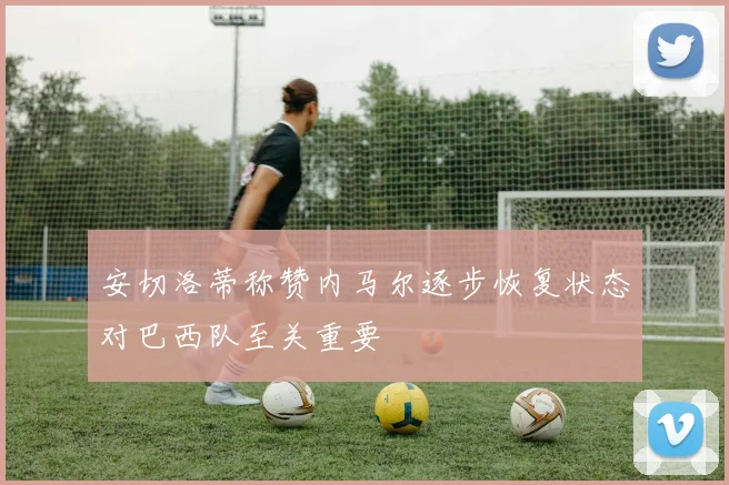 安切洛蒂称赞内马尔逐步恢复状态对巴西队至关重要