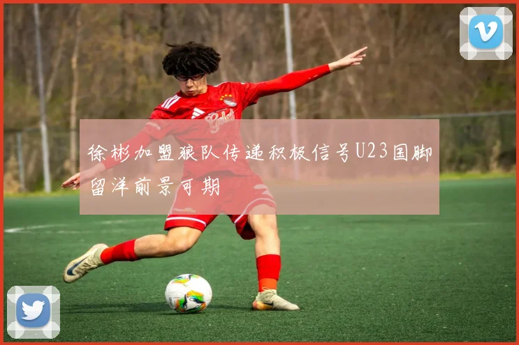 徐彬加盟狼队传递积极信号U23国脚留洋前景可期