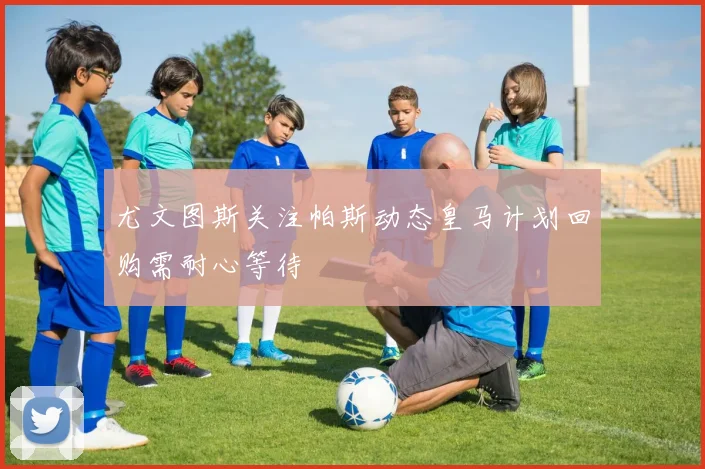 尤文图斯关注帕斯动态皇马计划回购需耐心等待