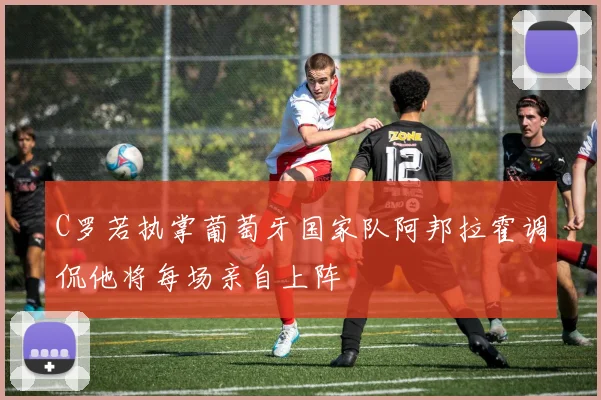 C罗若执掌葡萄牙国家队阿邦拉霍调侃他将每场亲自上阵