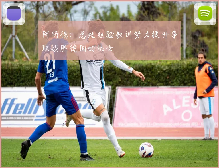 阿玛德：总结经验教训努力提升争取战胜德国的机会