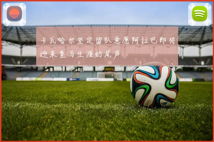 卡瓦哈尔坚定留队意愿阿拉巴即将迎来皇马生涯的尾声