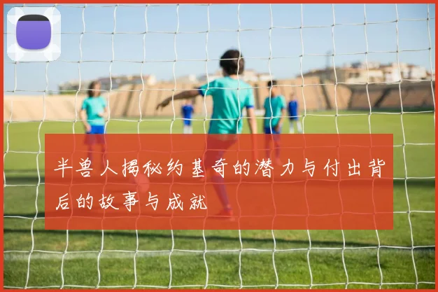 半兽人揭秘约基奇的潜力与付出背后的故事与成就
