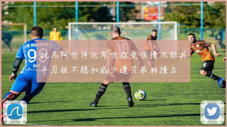 托尼阿伦评论布伦森受伤情况称其半月板不稳如威少遭贝弗利撞击