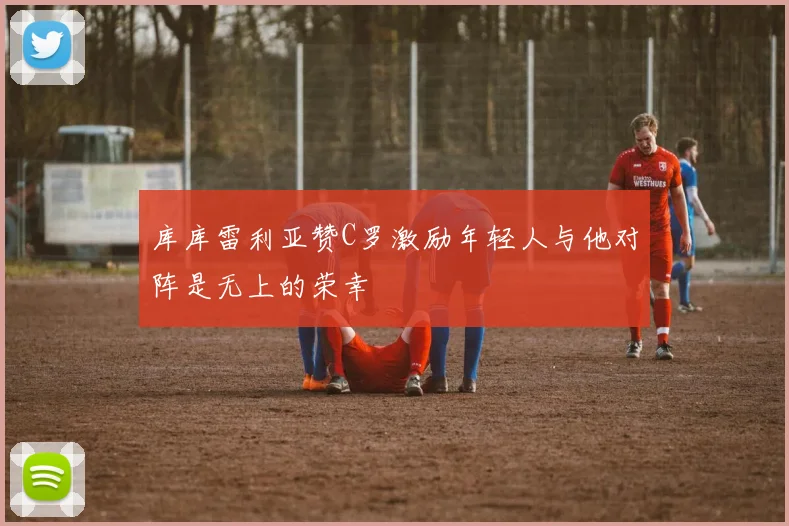 库库雷利亚赞C罗激励年轻人与他对阵是无上的荣幸
