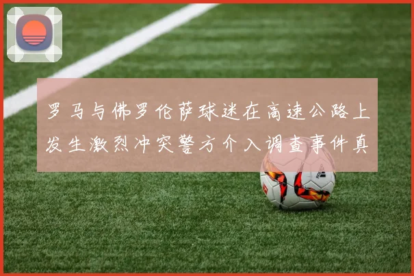 罗马与佛罗伦萨球迷在高速公路上发生激烈冲突警方介入调查事件真相