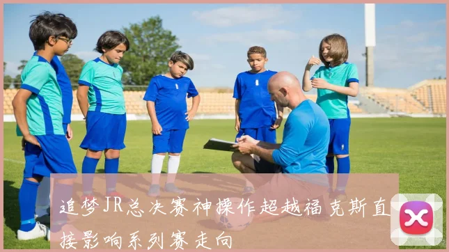 追梦JR总决赛神操作超越福克斯直接影响系列赛走向