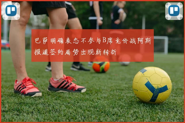 巴萨明确表态不参与B席竞价战阿斯报道签约局势出现新转折