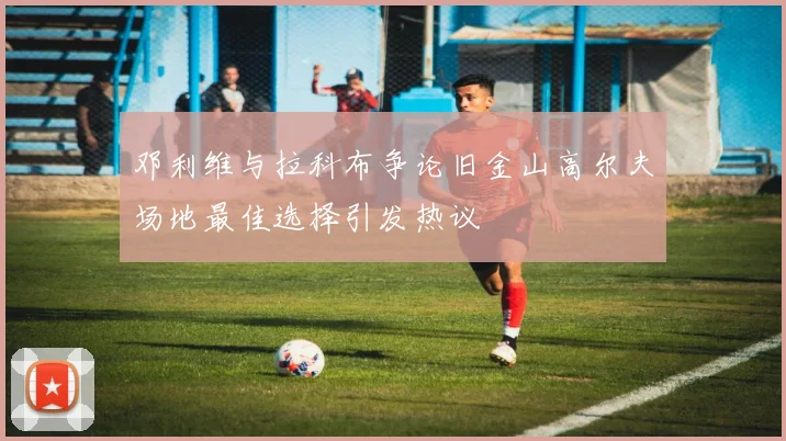 邓利维与拉科布争论旧金山高尔夫场地最佳选择引发热议