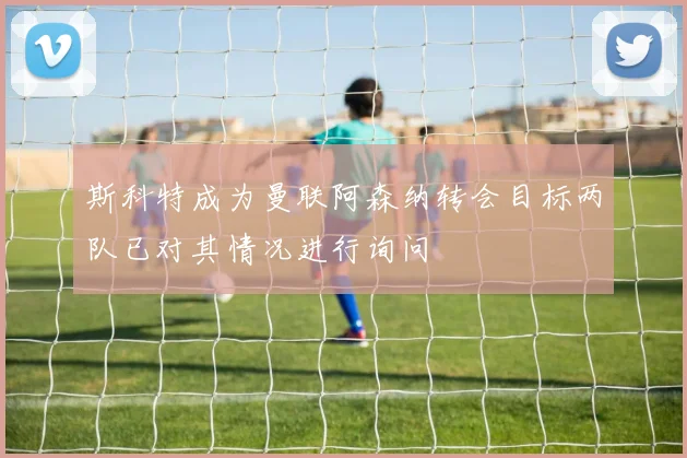斯科特成为曼联阿森纳转会目标两队已对其情况进行询问