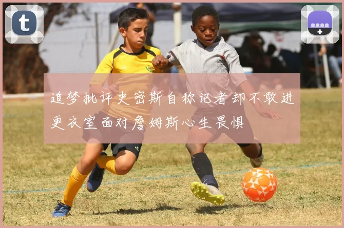 追梦批评史密斯自称记者却不敢进更衣室面对詹姆斯心生畏惧