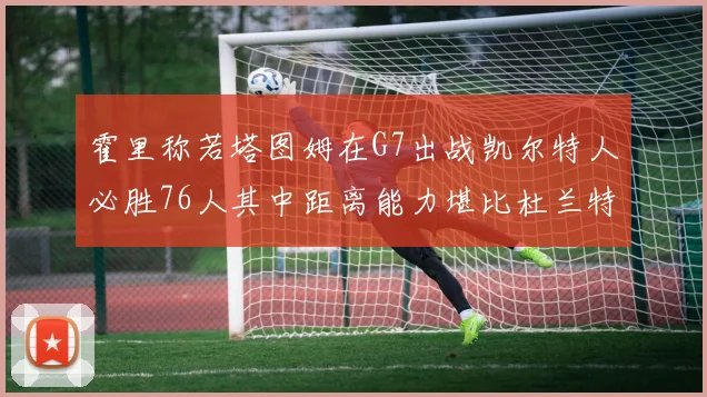 霍里称若塔图姆在G7出战凯尔特人必胜76人其中距离能力堪比杜兰特