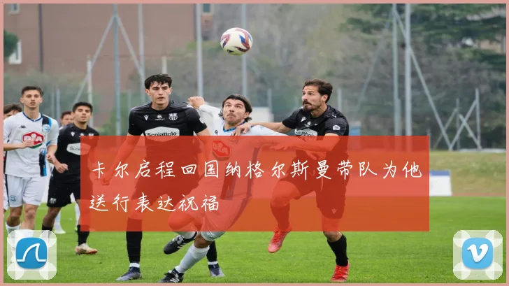 卡尔启程回国纳格尔斯曼带队为他送行表达祝福