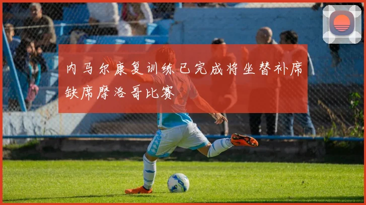 内马尔康复训练已完成将坐替补席缺席摩洛哥比赛
