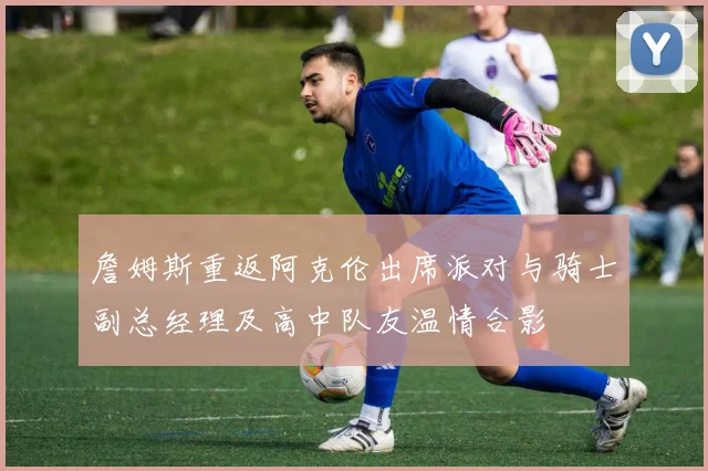 詹姆斯重返阿克伦出席派对与骑士副总经理及高中队友温情合影