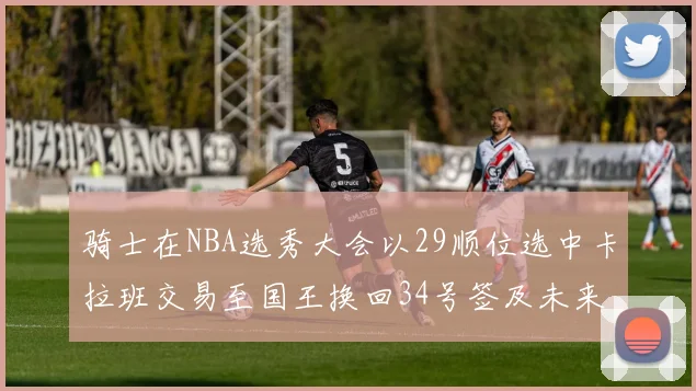 骑士在NBA选秀大会以29顺位选中卡拉班交易至国王换回34号签及未来一轮选秀权