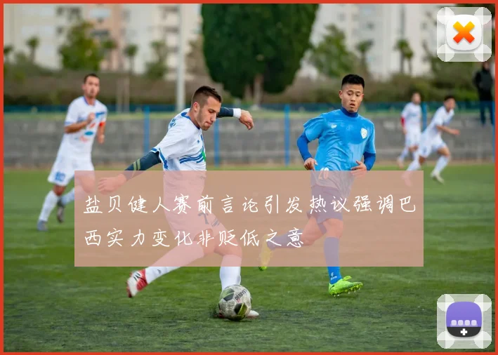 盐贝健人赛前言论引发热议强调巴西实力变化非贬低之意