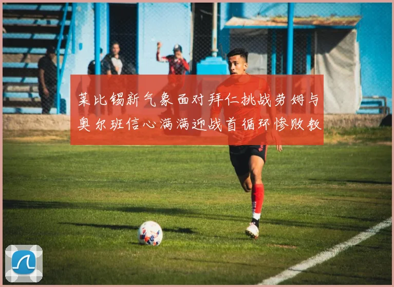 莱比锡新气象面对拜仁挑战劳姆与奥尔班信心满满迎战首循环惨败教训