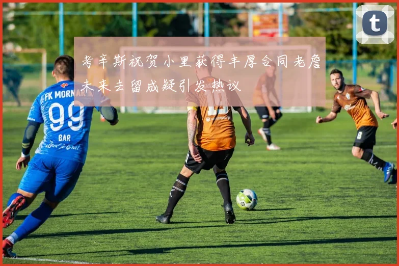 考辛斯祝贺小里获得丰厚合同老詹未来去留成疑引发热议