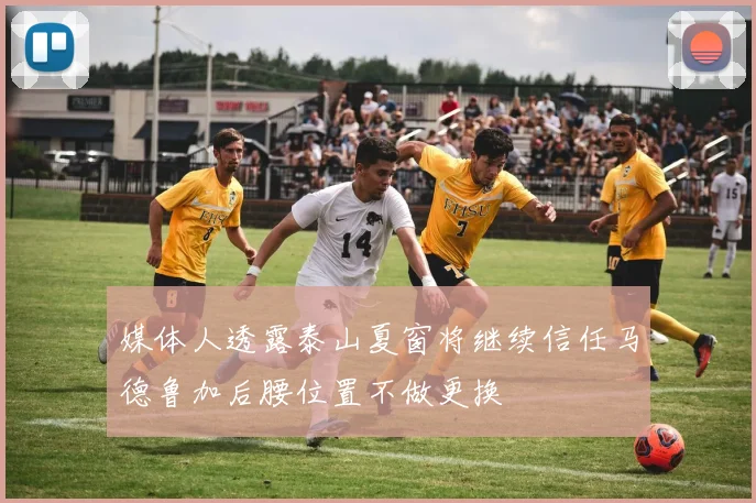 媒体人透露泰山夏窗将继续信任马德鲁加后腰位置不做更换